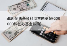 战略配售基金科创主题基金(506000科创办基金认购)