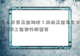 怎么计算基金均价？两供基金怎么计601398工商银行股票算