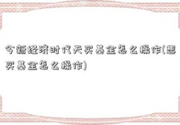 今新经济时代天买基金怎么操作(想买基金怎么操作)