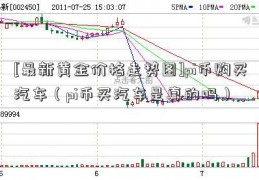 [最新黄金价格走势图]pi币购买汽车（pi币买汽车是真的吗）