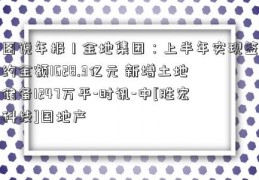 图说年报丨金地集团：上半年实现签约金额1628.3亿元 新增土地储备1247万平-时讯-中[胜宏科技]国地产