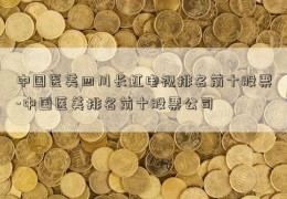 中国医美四川长虹电视排名前十股票-中国医美排名前十股票公司