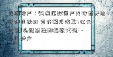 光明地产：购房尾款资产支持证券挂牌转让获批 发行额度降至7亿元-时讯[央视财经50指数代码] -中国地产