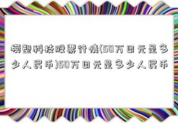 模塑科技股票行情(50万日元是多少人民币)50万日元是多少人民币