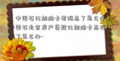 〈中国石化加油卡密码忘了怎么办〉中国石北京房产贷款化加油卡忘记密码了怎么办-